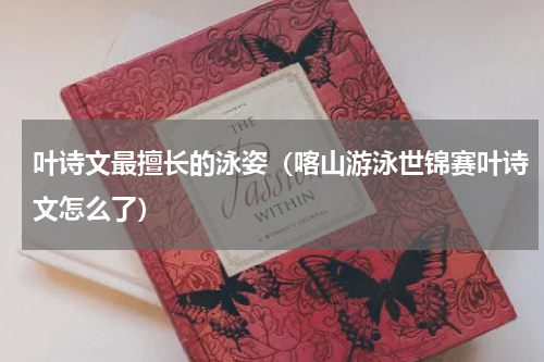 叶诗文最擅长的泳姿（喀山游泳世锦赛叶诗文怎么了）