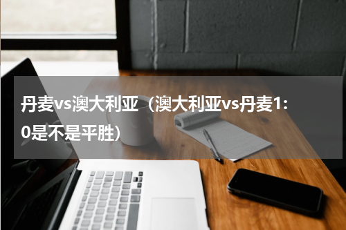 丹麦vs澳大利亚（澳大利亚vs丹麦1:0是不是平胜）
