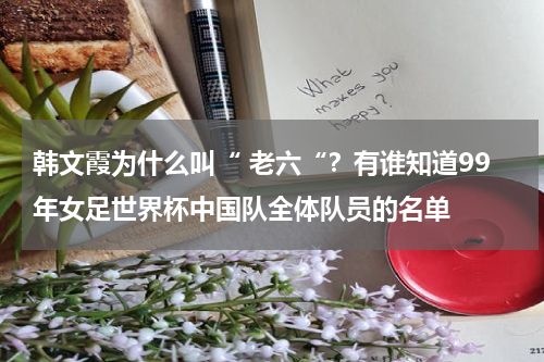韩文霞为什么叫“ 老六“？有谁知道99年女足世界杯中国队全体队员的名单