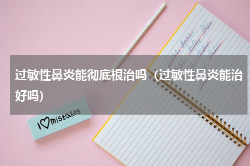 过敏性鼻炎能彻底根治吗（过敏性鼻炎能治好吗）