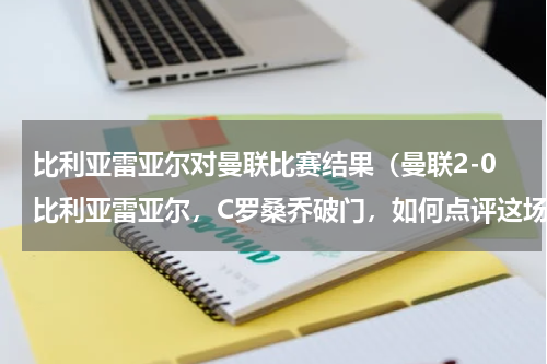 比利亚雷亚尔对曼联比赛结果（曼联2-0比利亚雷亚尔，C罗桑乔破门，如何点评这场比赛）