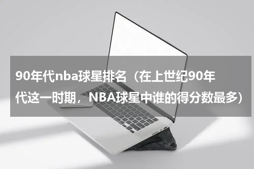 90年代nba球星排名（在上世纪90年代这一时期，NBA球星中谁的得分数最多）