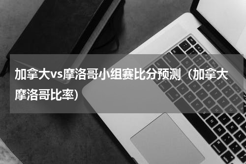 加拿大vs摩洛哥小组赛比分预测（加拿大摩洛哥比率）