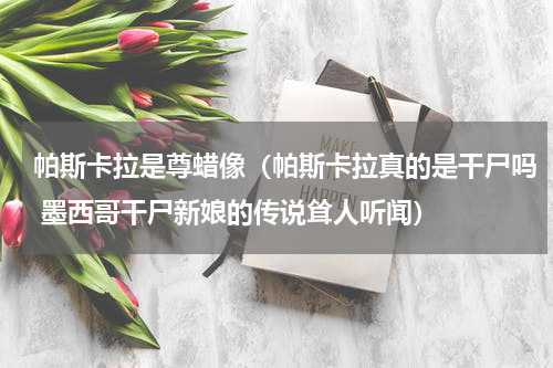 帕斯卡拉是尊蜡像（帕斯卡拉真的是干尸吗 墨西哥干尸新娘的传说耸人听闻）