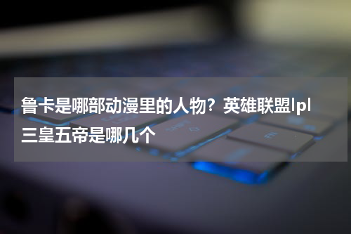 鲁卡是哪部动漫里的人物？英雄联盟lpl三皇五帝是哪几个