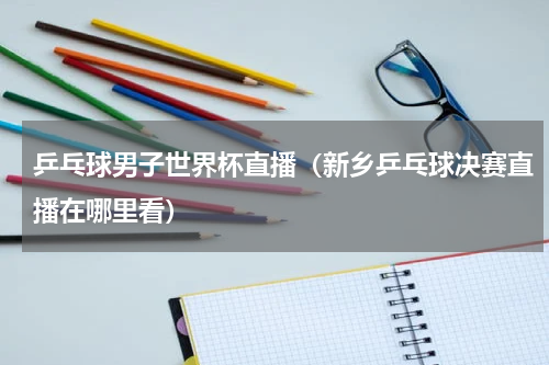 乒乓球男子世界杯直播（新乡乒乓球决赛直播在哪里看）