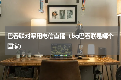 巴吞联对军用电信直播（bg巴吞联是哪个国家）