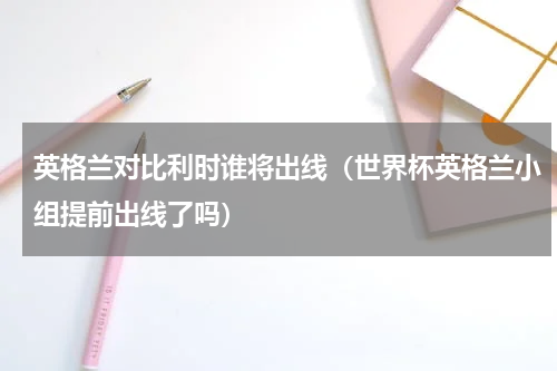 英格兰对比利时谁将出线（世界杯英格兰小组提前出线了吗）