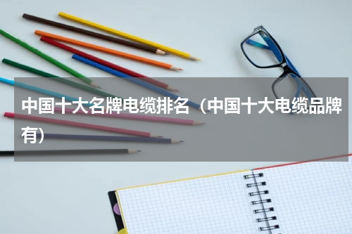 中国十大名牌电缆排名（中国十大电缆品牌有）