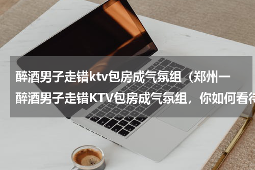 醉酒男子走错ktv包房成气氛组（郑州一醉酒男子走错KTV包房成气氛组，你如何看待这样的自来熟）