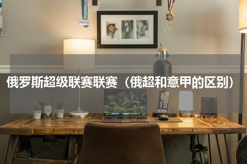 俄罗斯超级联赛联赛（俄超和意甲的区别）