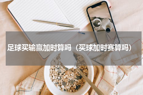 足球买输赢加时算吗（买球加时赛算吗）