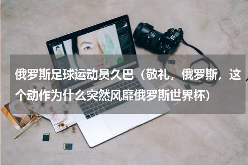 俄罗斯足球运动员久巴（敬礼，俄罗斯，这个动作为什么突然风靡俄罗斯世界杯）