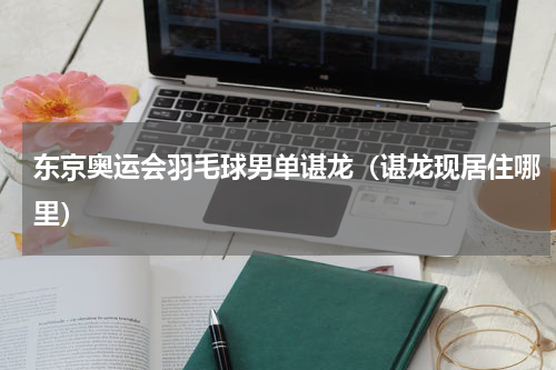 东京奥运会羽毛球男单谌龙（谌龙现居住哪里）