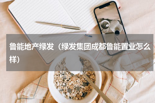 鲁能地产绿发（绿发集团成都鲁能置业怎么样）