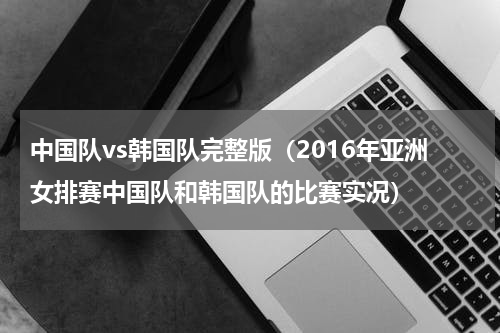 中国队vs韩国队完整版（2016年亚洲女排赛中国队和韩国队的比赛实况）