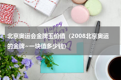北京奥运会金牌玉价值（2008北京奥运的金牌~一块值多少钱）