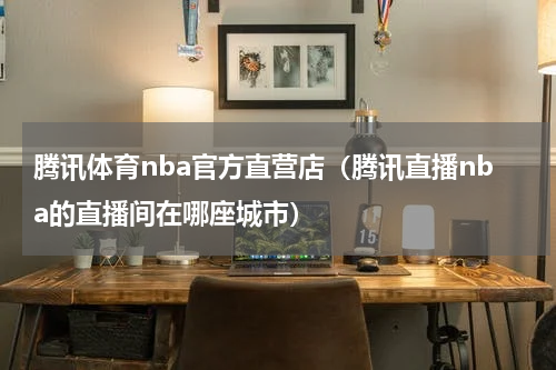 腾讯体育nba官方直营店（腾讯直播nba的直播间在哪座城市）