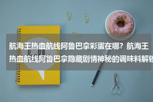 航海王热血航线阿鲁巴拿彩蛋在哪？航海王热血航线阿鲁巴拿隐藏剧情神秘的调味料解锁攻略