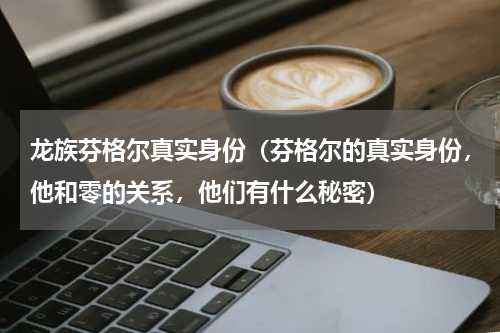 龙族芬格尔真实身份（芬格尔的真实身份，他和零的关系，他们有什么秘密）