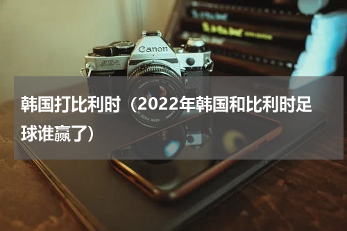 韩国打比利时（2022年韩国和比利时足球谁赢了）