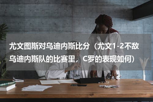 尤文图斯对乌迪内斯比分（尤文1-2不敌乌迪内斯队的比赛里，C罗的表现如何）