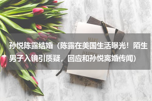 孙悦陈露结婚（陈露在美国生活曝光！陌生男子入镜引质疑，回应和孙悦离婚传闻）