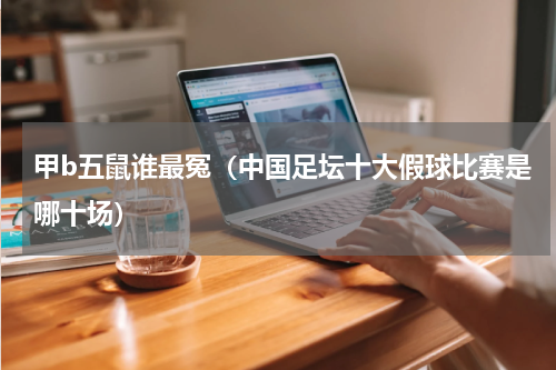 甲b五鼠谁最冤（中国足坛十大假球比赛是哪十场）