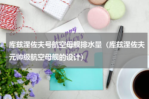 库兹涅佐夫号航空母舰排水量（库兹涅佐夫元帅级航空母舰的设计）