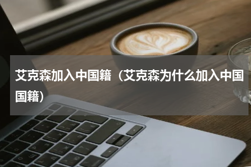 艾克森加入中国籍（艾克森为什么加入中国国籍）