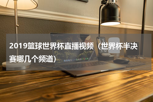 2019篮球世界杯直播视频（世界杯半决赛哪几个频道）