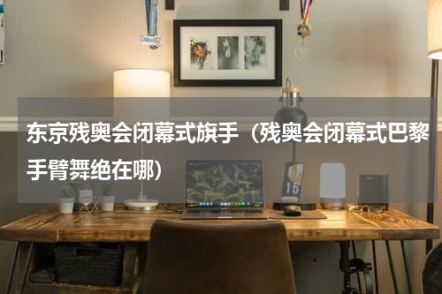 东京残奥会闭幕式旗手（残奥会闭幕式巴黎手臂舞绝在哪）