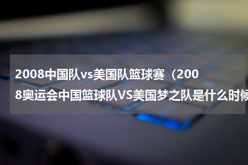 2008中国队vs美国队篮球赛（2008奥运会中国篮球队VS美国梦之队是什么时候具体点）