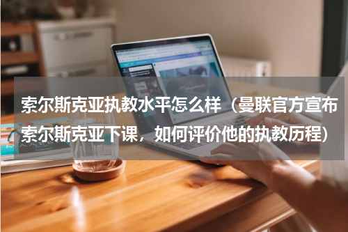 索尔斯克亚执教水平怎么样（曼联官方宣布索尔斯克亚下课，如何评价他的执教历程）