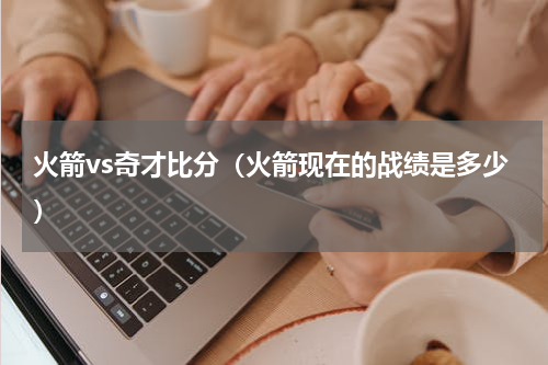火箭vs奇才比分（火箭现在的战绩是多少）