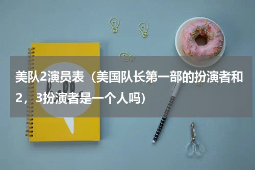 美队2演员表（美国队长第一部的扮演者和2，3扮演者是一个人吗）