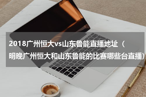 2018广州恒大vs山东鲁能直播地址（明晚广州恒大和山东鲁能的比赛哪些台直播）