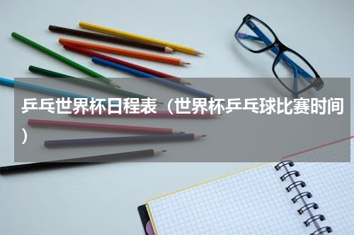 乒乓世界杯日程表（世界杯乒乓球比赛时间）