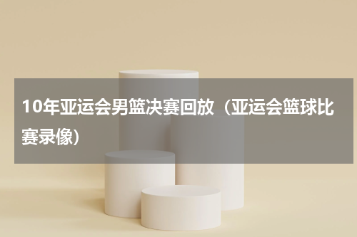 10年亚运会男篮决赛回放（亚运会篮球比赛录像）