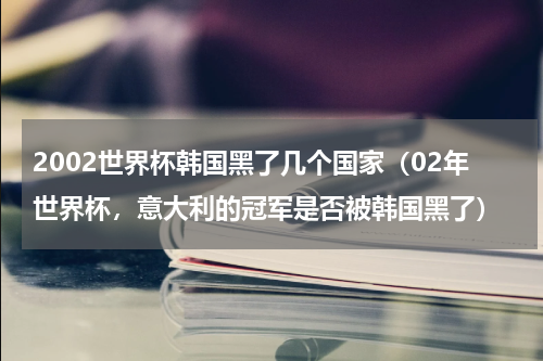 2002世界杯韩国黑了几个国家（02年世界杯，意大利的冠军是否被韩国黑了）