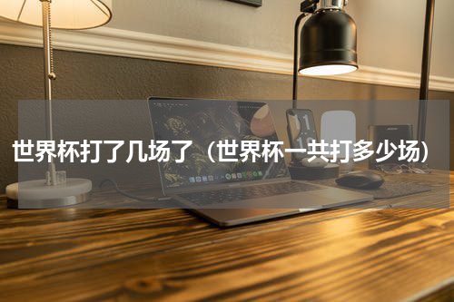 世界杯打了几场了（世界杯一共打多少场）