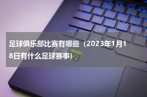 足球俱乐部比赛有哪些（2023年1月18日有什么足球赛事）