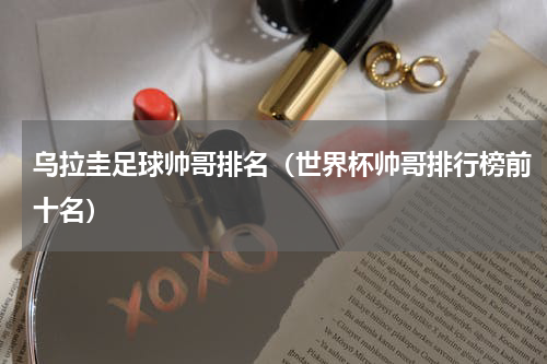 乌拉圭足球帅哥排名（世界杯帅哥排行榜前十名）