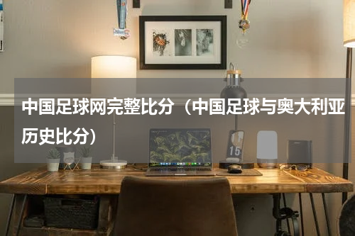 中国足球网完整比分（中国足球与奥大利亚历史比分）