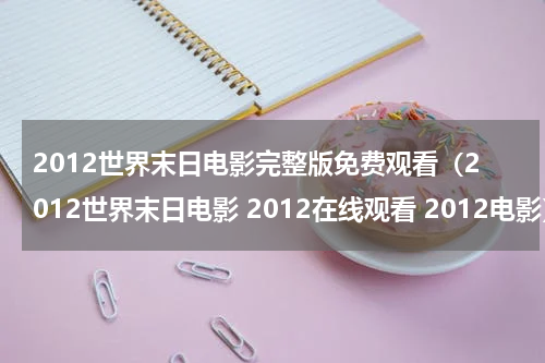 2012世界末日电影完整版免费观看（2012世界末日电影 2012在线观看 2012电影）
