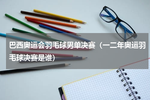 巴西奥运会羽毛球男单决赛（一二年奥运羽毛球决赛是谁）