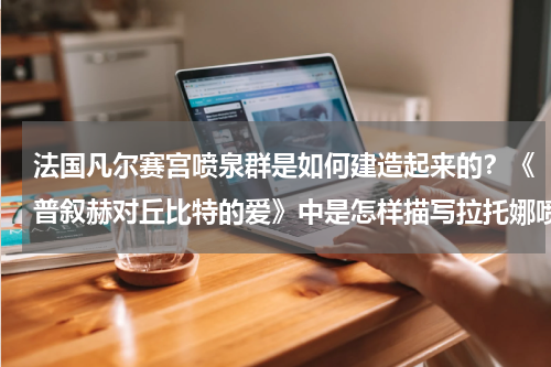 法国凡尔赛宫喷泉群是如何建造起来的？《普叙赫对丘比特的爱》中是怎样描写拉托娜喷泉的