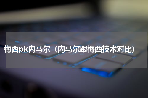梅西pk内马尔（内马尔跟梅西技术对比）