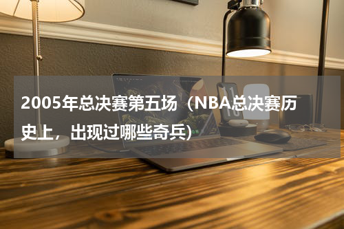 2005年总决赛第五场（NBA总决赛历史上，出现过哪些奇兵）