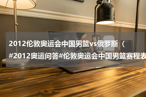 2012伦敦奥运会中国男篮vs俄罗斯（#2012奥运问答#伦敦奥运会中国男篮赛程表）